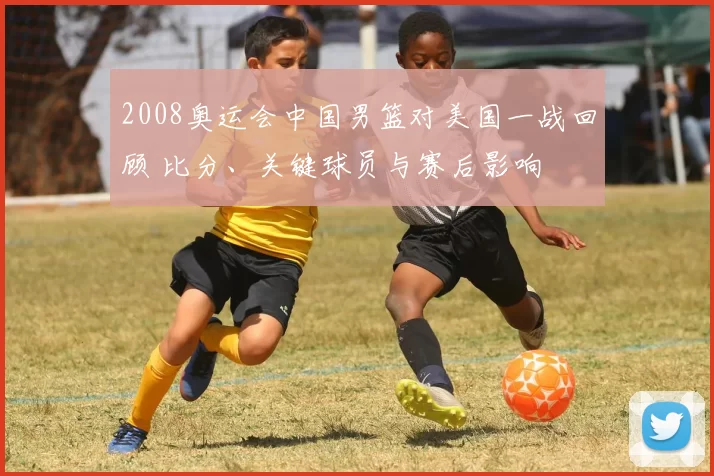 2008奥运会中国男篮对美国一战回顾 比分、关键球员与赛后影响