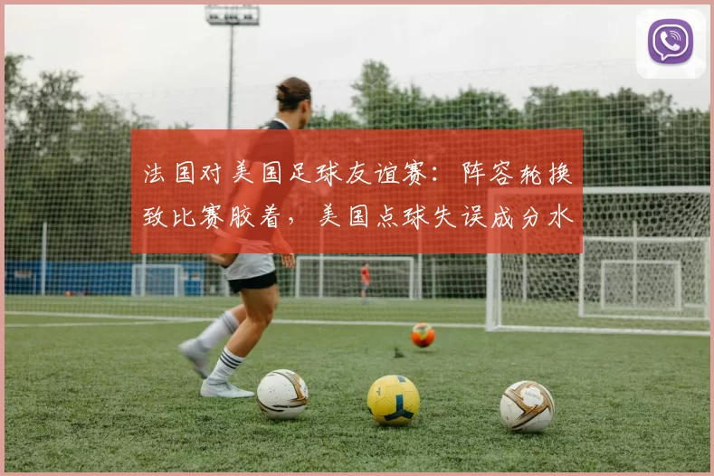 法国对美国足球友谊赛：阵容轮换致比赛胶着，美国点球失误成分水岭
