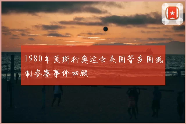 1980年莫斯科奥运会美国等多国抵制参赛事件回顾