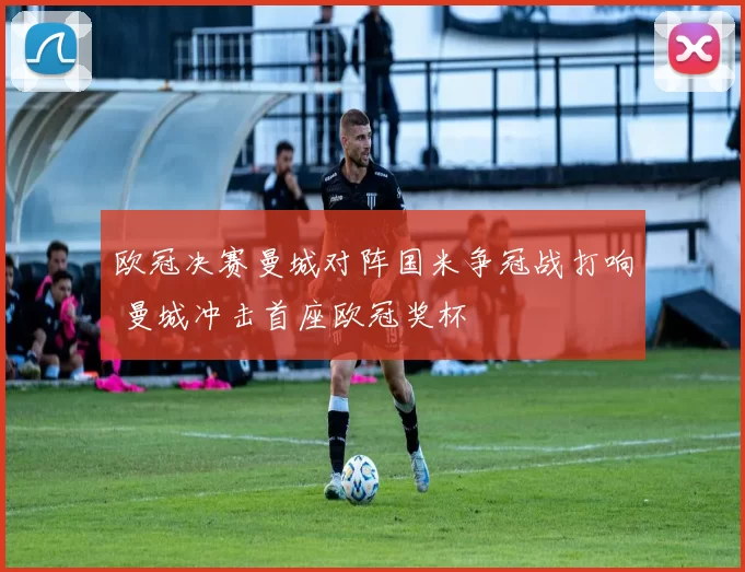 欧冠决赛曼城对阵国米争冠战打响 曼城冲击首座欧冠奖杯