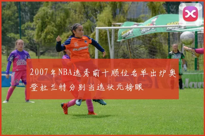 2007年NBA选秀前十顺位名单出炉奥登杜兰特分别当选状元榜眼