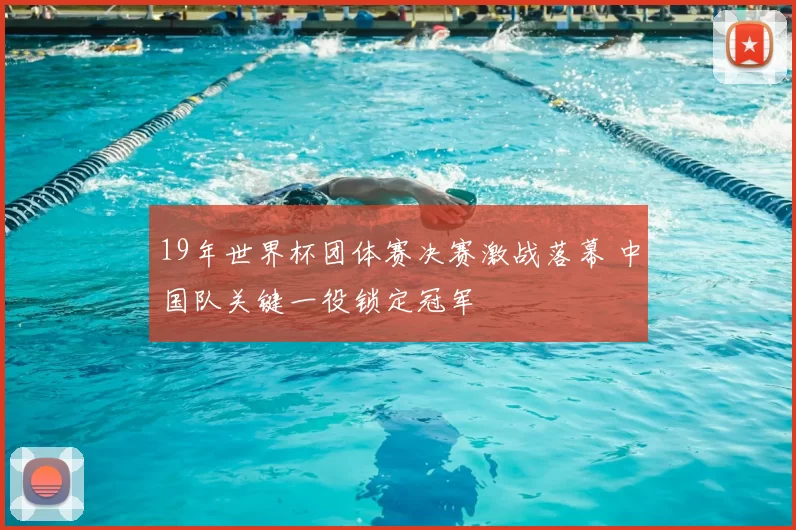 19年世界杯团体赛决赛激战落幕 中国队关键一役锁定冠军