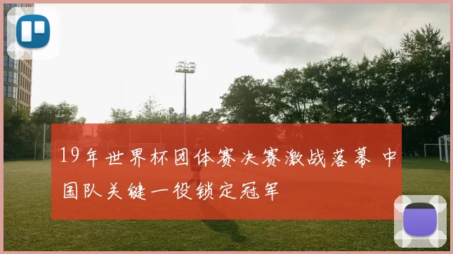 19年世界杯团体赛决赛激战落幕 中国队关键一役锁定冠军