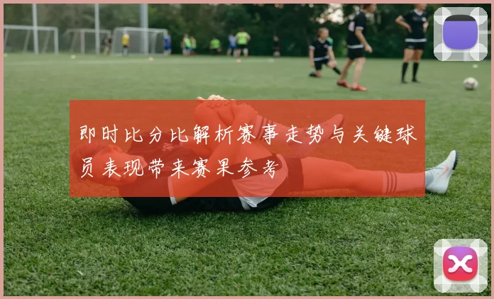 即时比分比解析赛事走势与关键球员表现带来赛果参考