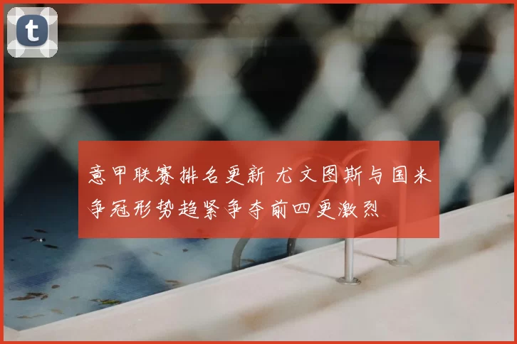 意甲联赛排名更新 尤文图斯与国米争冠形势趋紧争夺前四更激烈