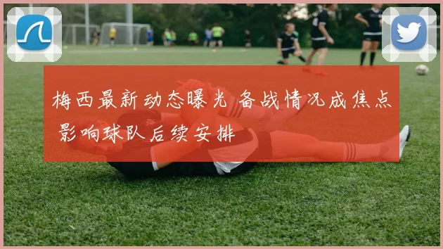 梅西最新动态曝光 备战情况成焦点 影响球队后续安排