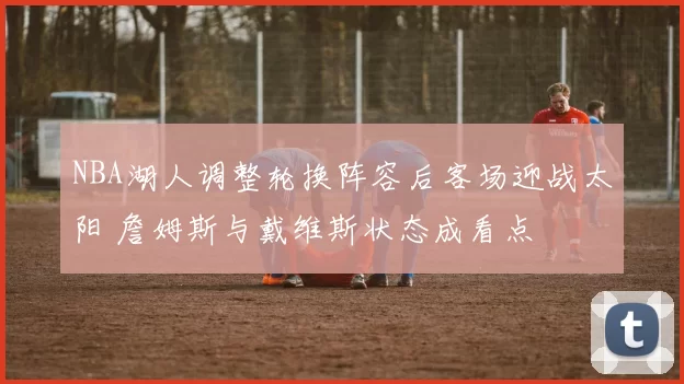 NBA湖人调整轮换阵容后客场迎战太阳 詹姆斯与戴维斯状态成看点