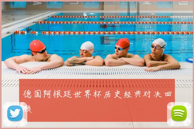 德国阿根廷世界杯历史经典对决回顾