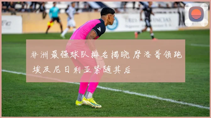 非洲最强球队排名揭晓 摩洛哥领跑 埃及尼日利亚紧随其后