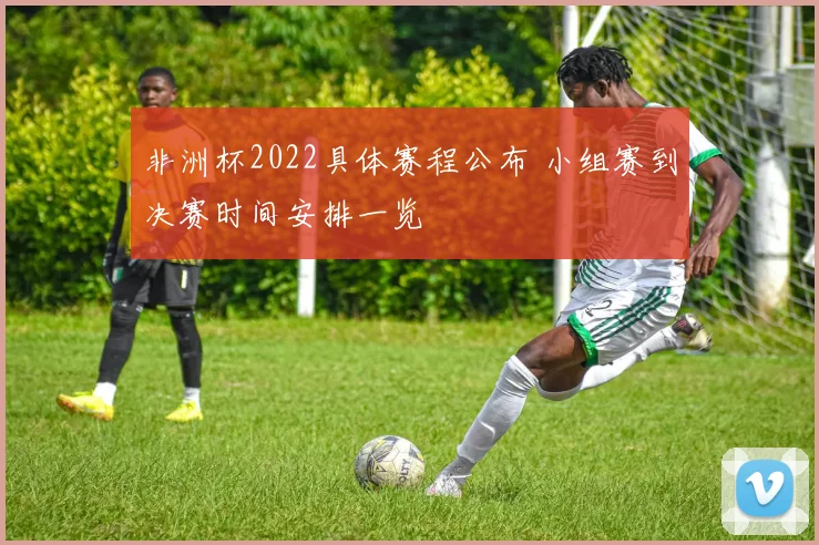 非洲杯2022具体赛程公布 小组赛到决赛时间安排一览