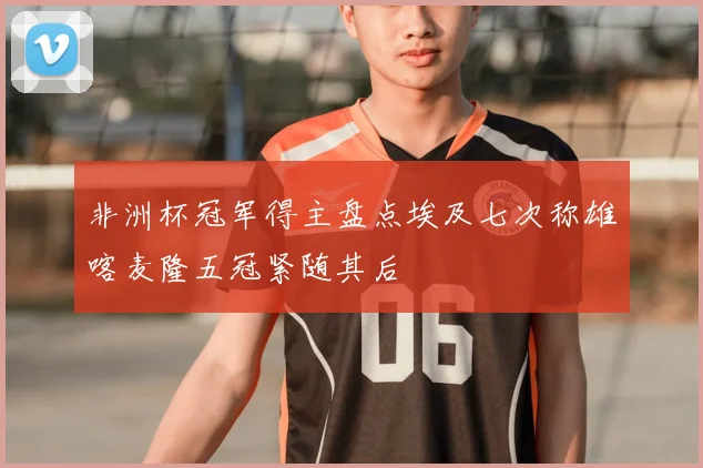 非洲杯冠军得主盘点埃及七次称雄喀麦隆五冠紧随其后