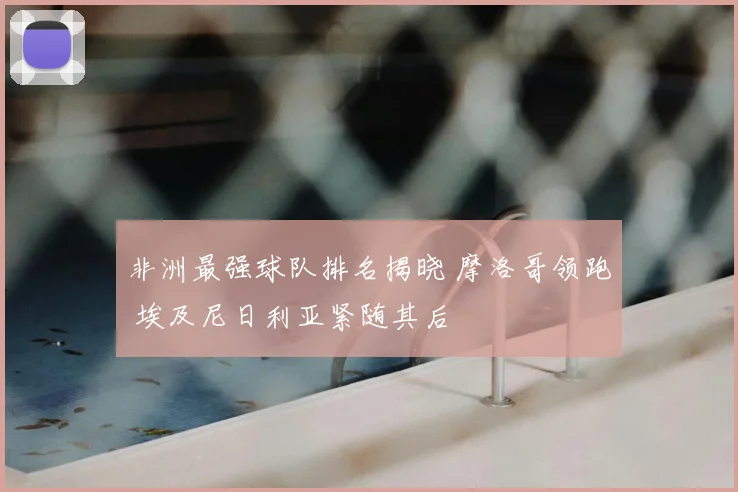非洲最强球队排名揭晓 摩洛哥领跑 埃及尼日利亚紧随其后