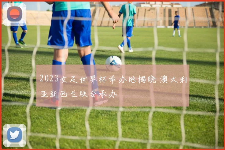 2023女足世界杯举办地揭晓 澳大利亚新西兰联合承办