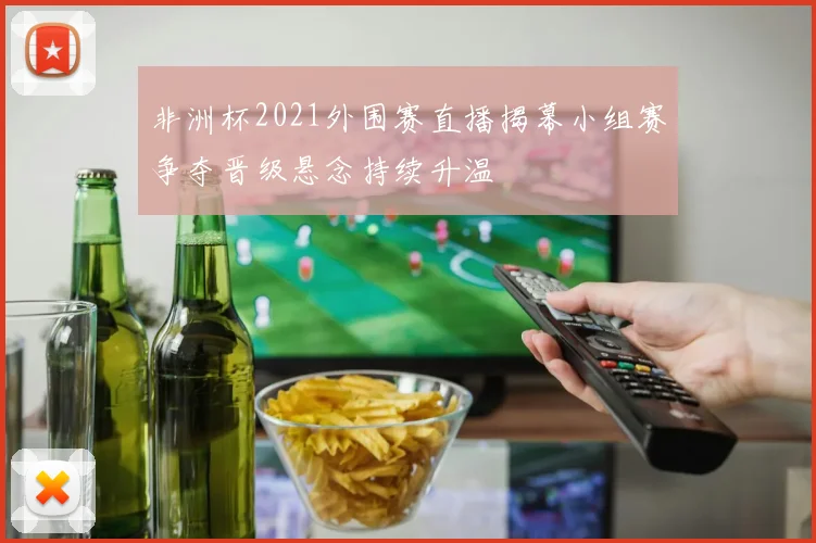 非洲杯2021外围赛直播揭幕小组赛争夺晋级悬念持续升温